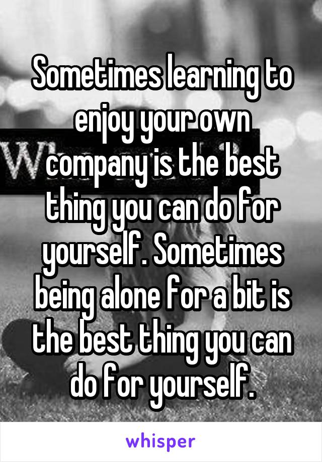 Sometimes learning to enjoy your own company is the best thing you can do for yourself. Sometimes being alone for a bit is the best thing you can do for yourself.