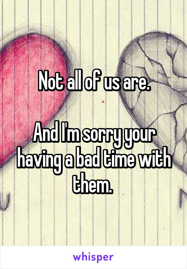 Not all of us are.

And I'm sorry your having a bad time with them. 