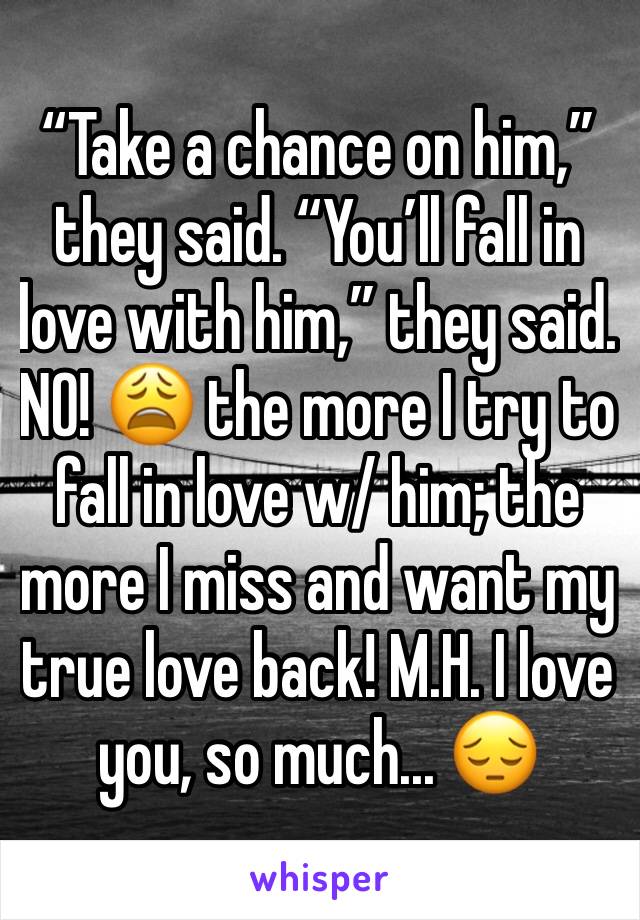 “Take a chance on him,” they said. “You’ll fall in love with him,” they said. NO! 😩 the more I try to fall in love w/ him; the more I miss and want my true love back! M.H. I love you, so much... 😔