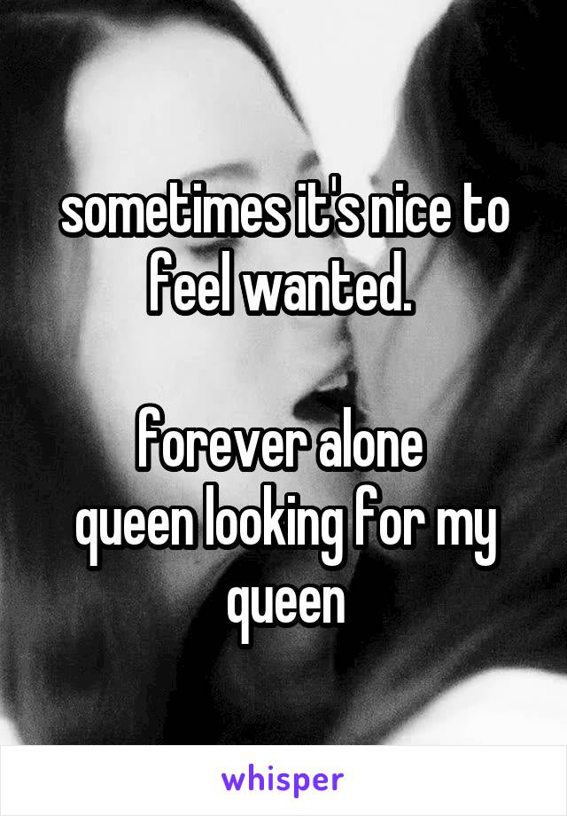 sometimes it's nice to feel wanted. 

forever alone 
queen looking for my queen