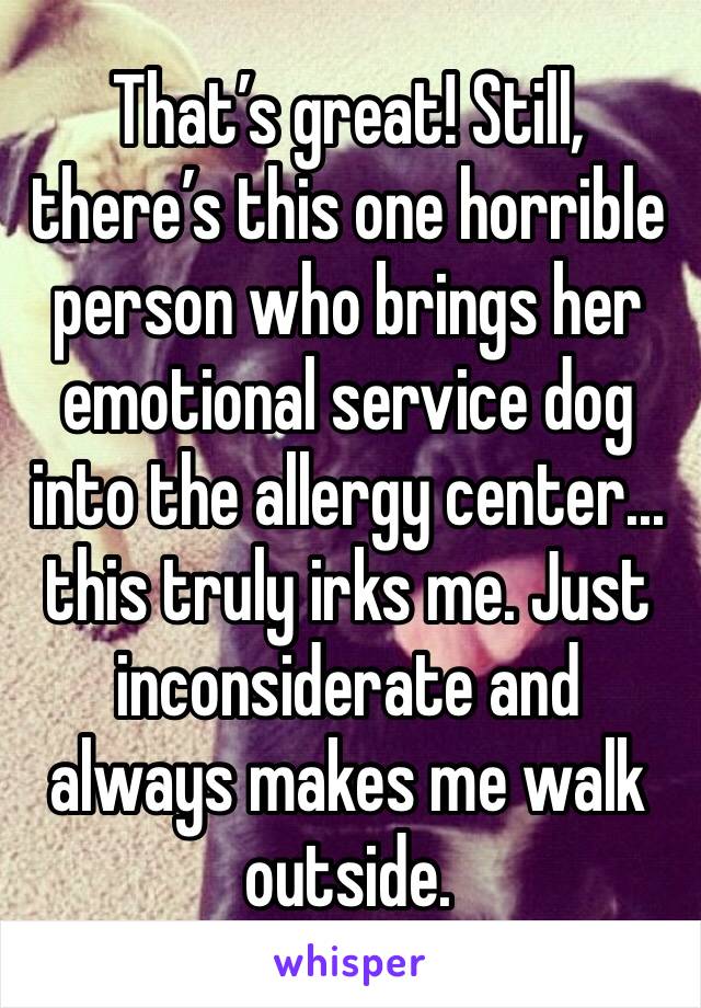 That’s great! Still, there’s this one horrible person who brings her emotional service dog into the allergy center... this truly irks me. Just inconsiderate and always makes me walk outside. 