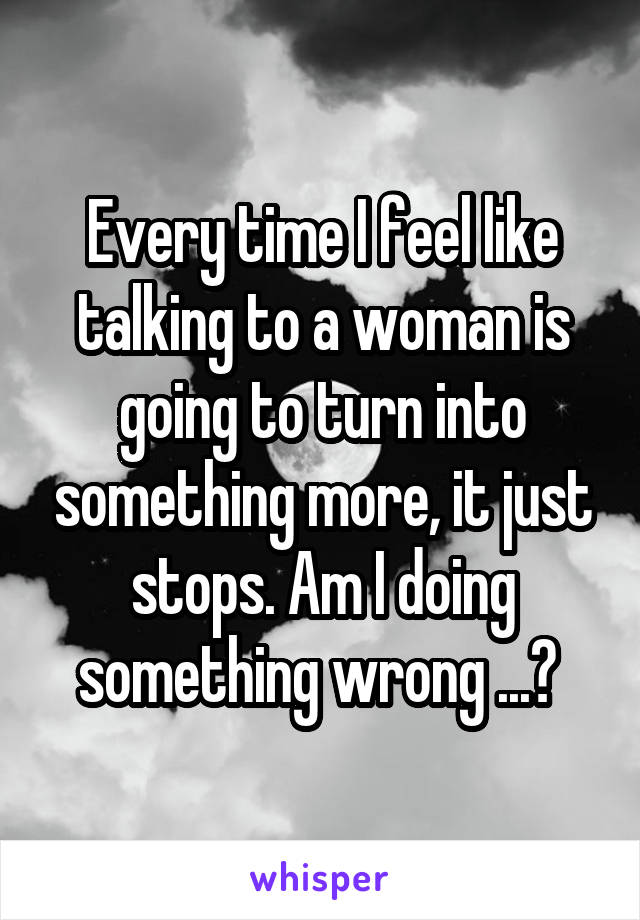 Every time I feel like talking to a woman is going to turn into something more, it just stops. Am I doing something wrong ...? 