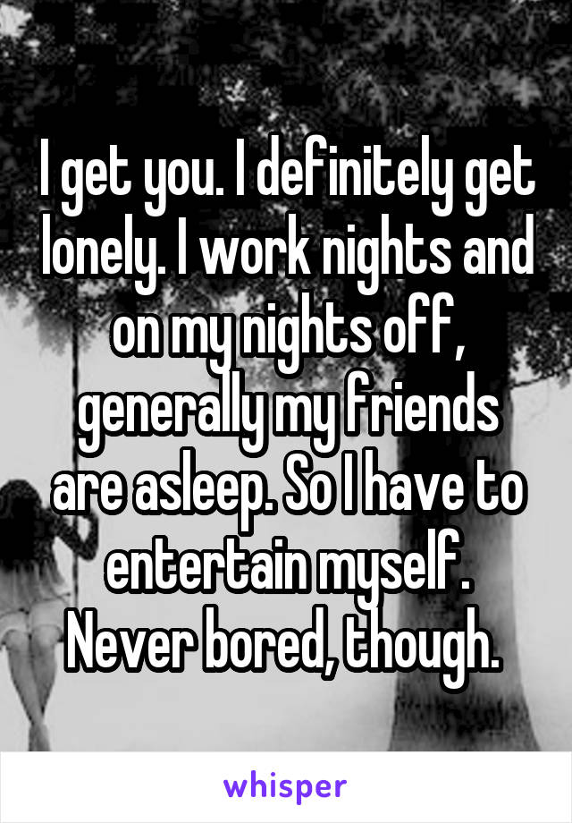 I get you. I definitely get lonely. I work nights and on my nights off, generally my friends are asleep. So I have to entertain myself. Never bored, though. 