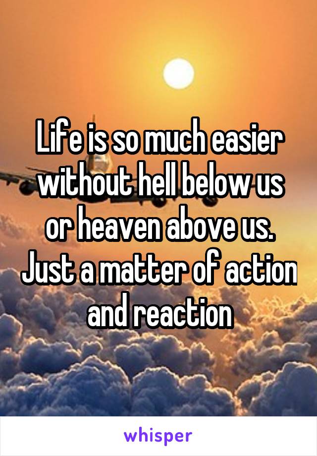 Life is so much easier without hell below us or heaven above us. Just a matter of action and reaction