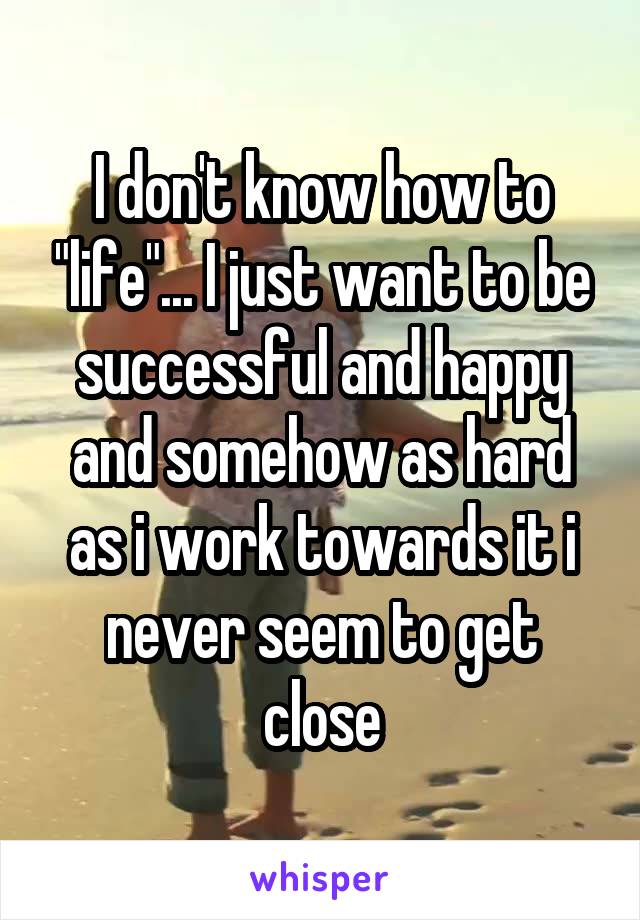 I don't know how to "life"... I just want to be successful and happy and somehow as hard as i work towards it i never seem to get close