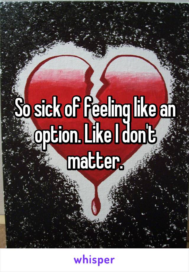 So sick of feeling like an option. Like I don't matter.