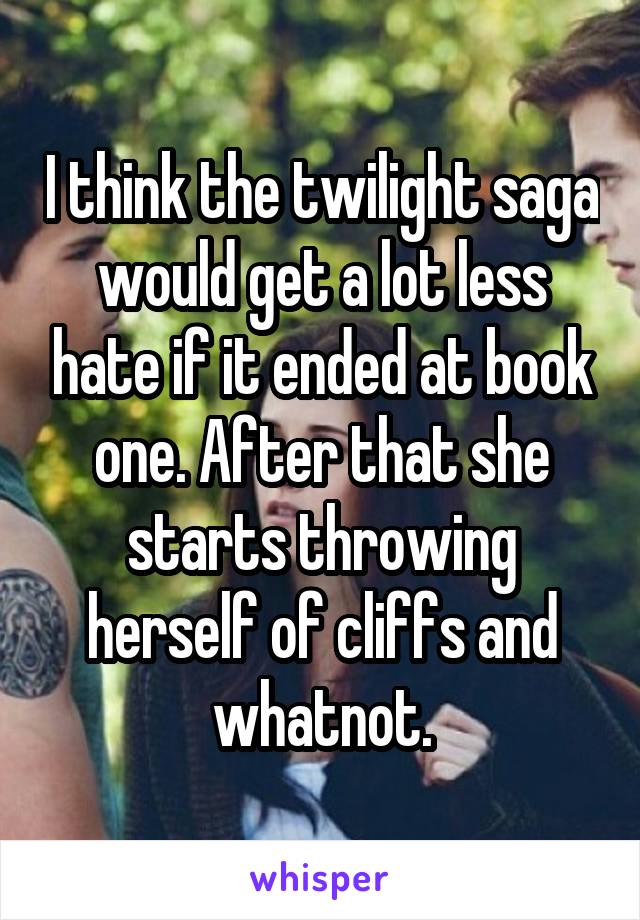 I think the twilight saga would get a lot less hate if it ended at book one. After that she starts throwing herself of cliffs and whatnot.