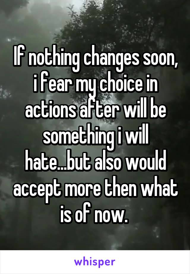 If nothing changes soon, i fear my choice in actions after will be something i will hate...but also would accept more then what is of now. 