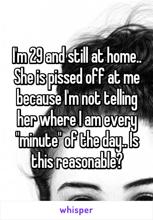 I'm 29 and still at home.. She is pissed off at me because I'm not telling her where I am every "minute" of the day.. Is this reasonable?