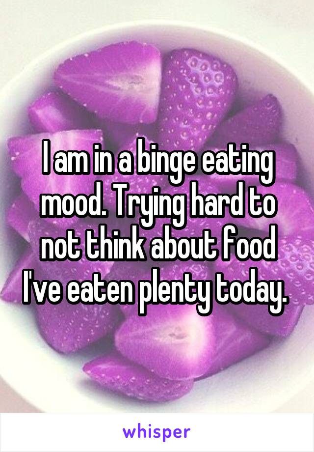 I am in a binge eating mood. Trying hard to not think about food I've eaten plenty today. 