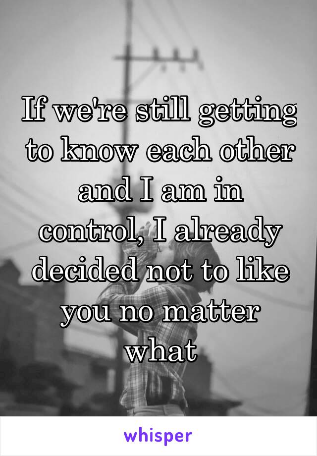 If we're still getting to know each other and I am in control, I already decided not to like you no matter what