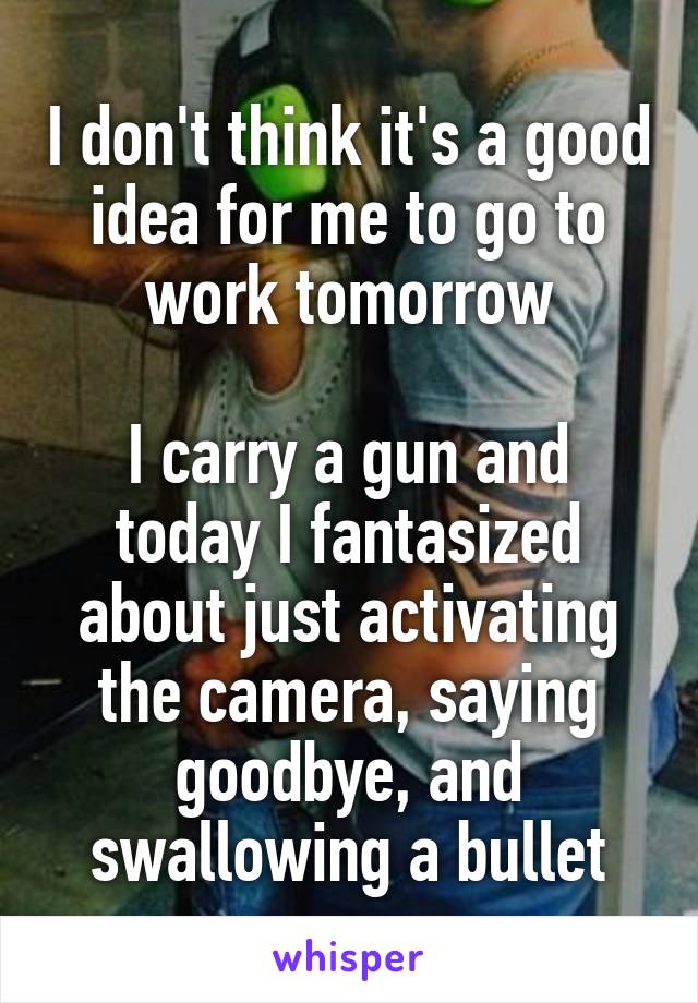 I don't think it's a good idea for me to go to work tomorrow

I carry a gun and today I fantasized about just activating the camera, saying goodbye, and swallowing a bullet