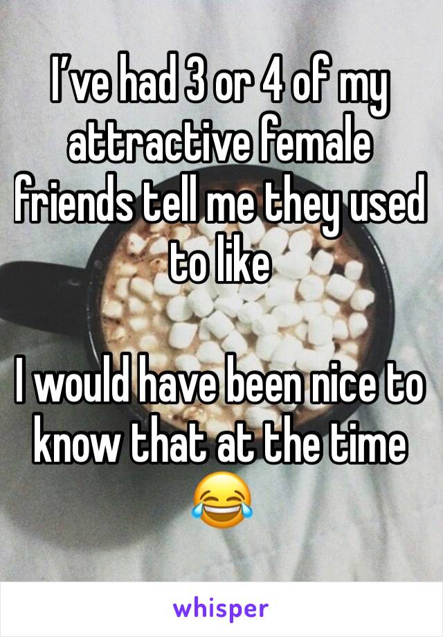 I’ve had 3 or 4 of my attractive female friends tell me they used to like

I would have been nice to know that at the time 😂