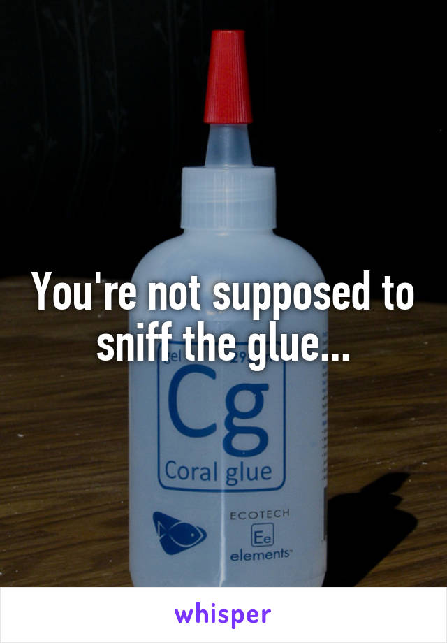 You're not supposed to sniff the glue...