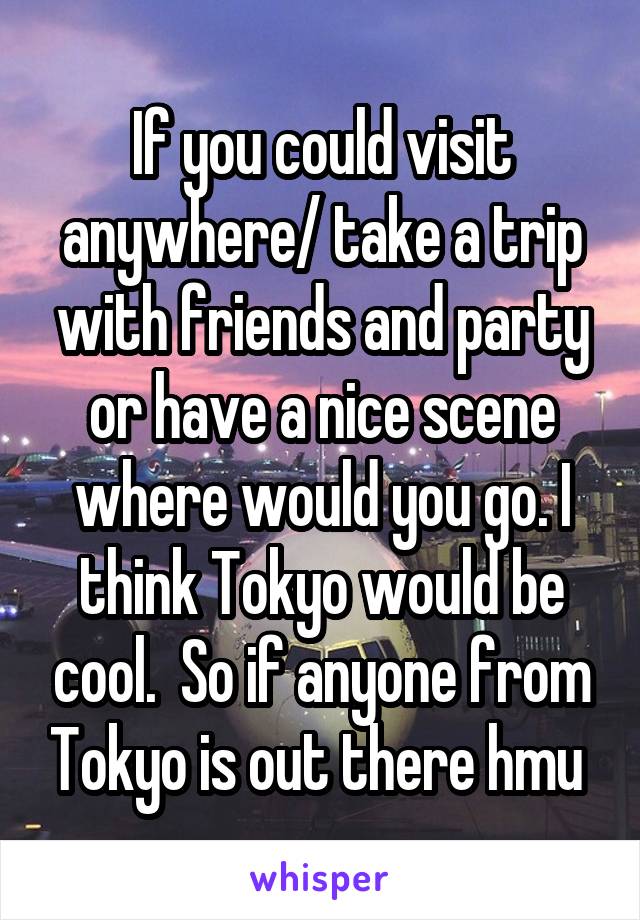 If you could visit anywhere/ take a trip with friends and party or have a nice scene where would you go. I think Tokyo would be cool.  So if anyone from Tokyo is out there hmu 