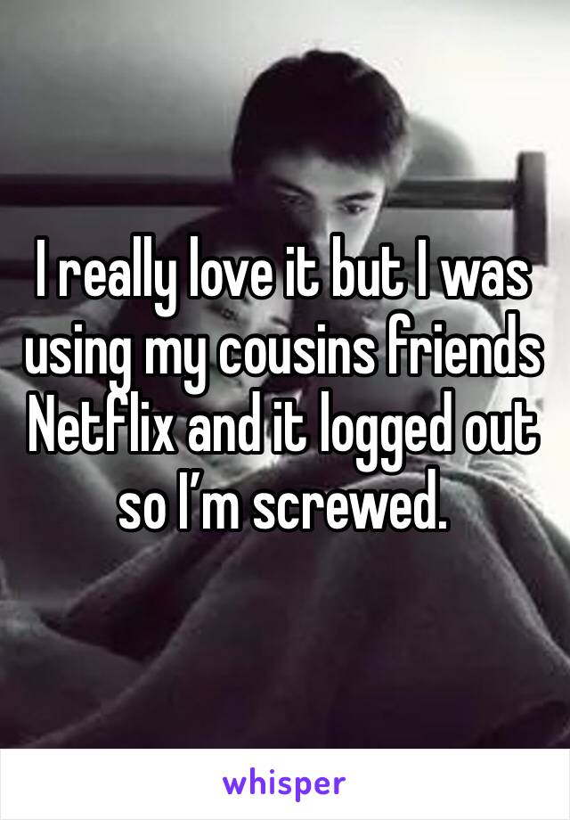 I really love it but I was using my cousins friends Netflix and it logged out so I’m screwed.