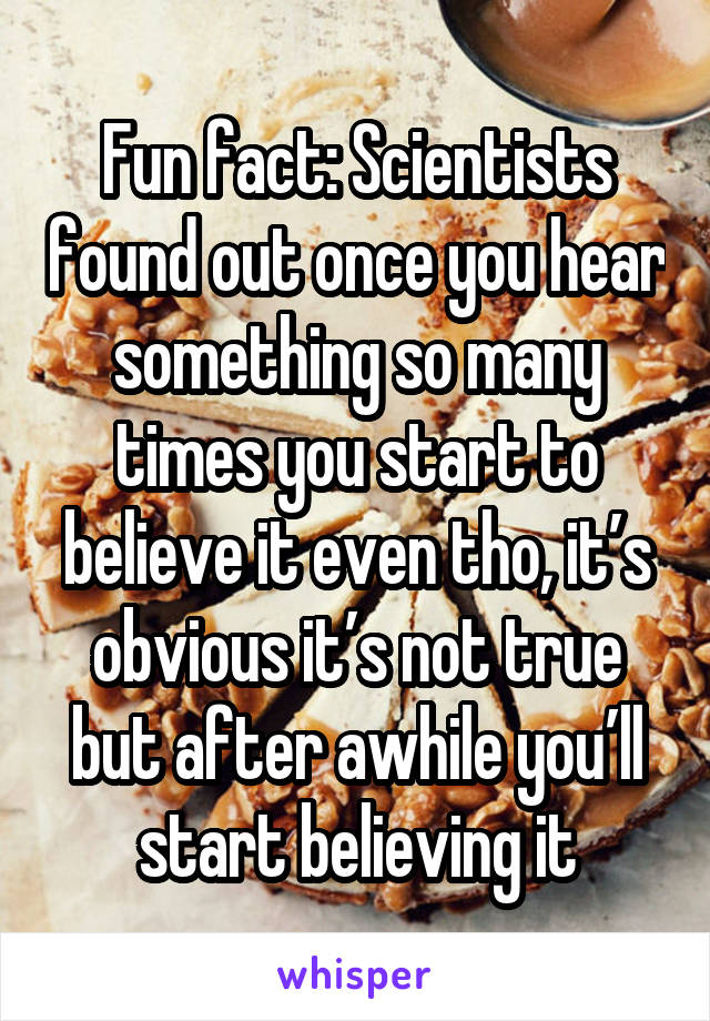 Fun fact: Scientists found out once you hear something so many times you start to believe it even tho, it’s obvious it’s not true but after awhile you’ll start believing it