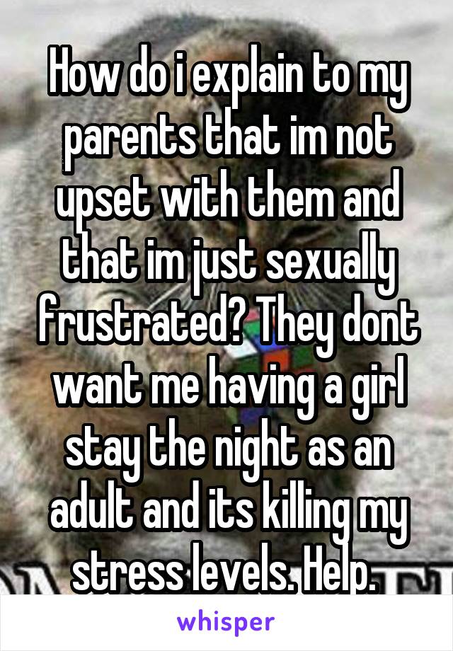 How do i explain to my parents that im not upset with them and that im just sexually frustrated? They dont want me having a girl stay the night as an adult and its killing my stress levels. Help. 