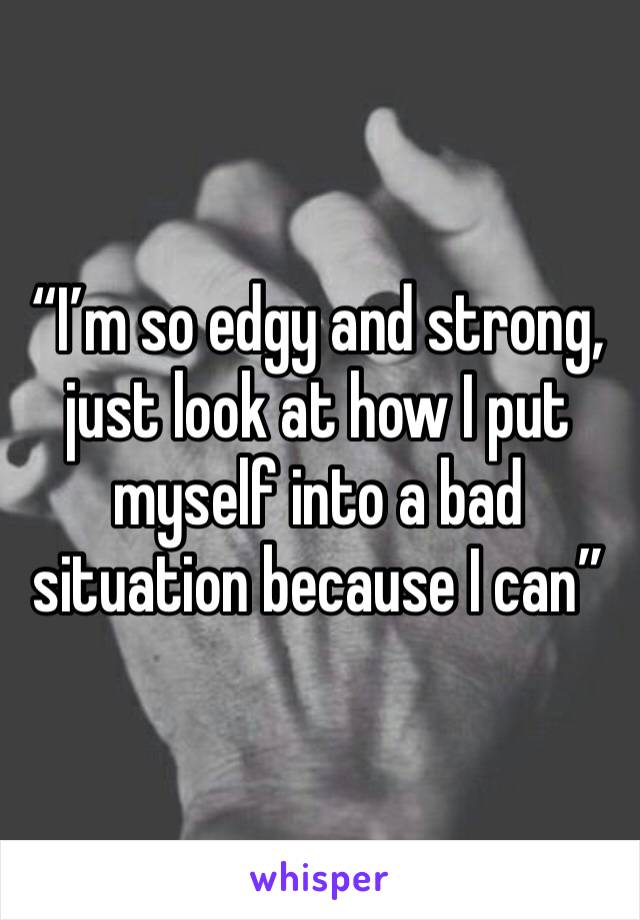 “I’m so edgy and strong, just look at how I put myself into a bad situation because I can”