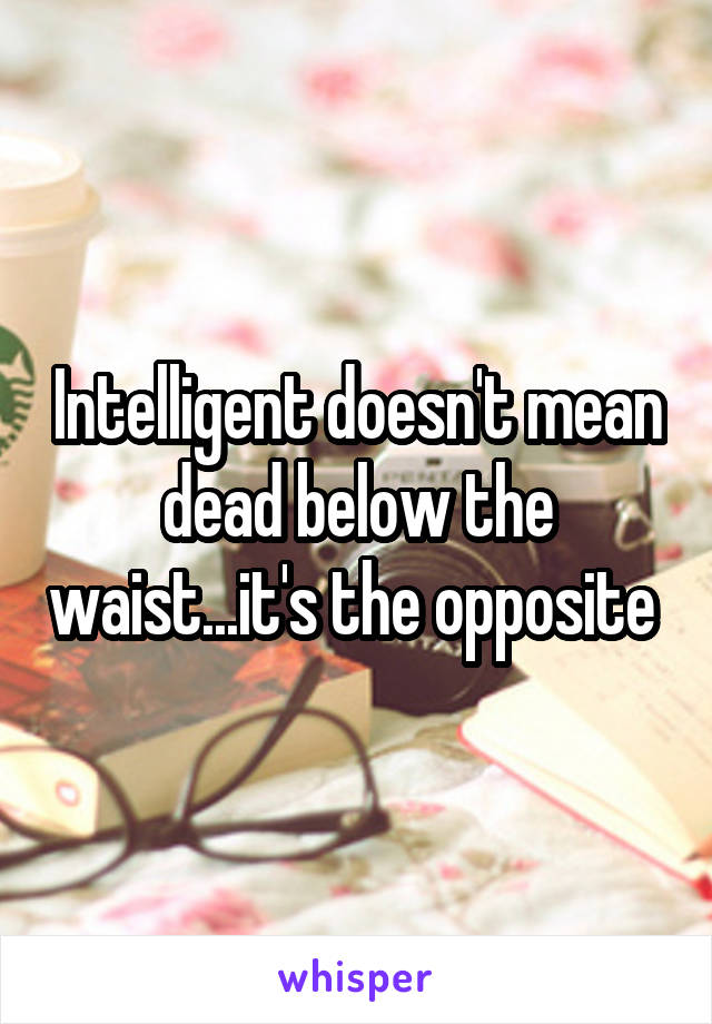 Intelligent doesn't mean dead below the waist...it's the opposite 