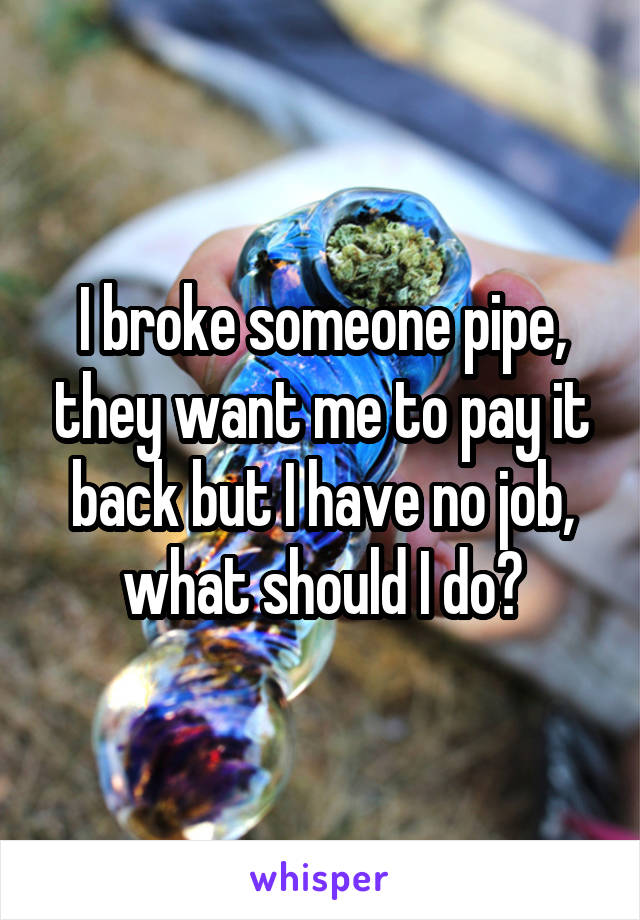 I broke someone pipe, they want me to pay it back but I have no job, what should I do?