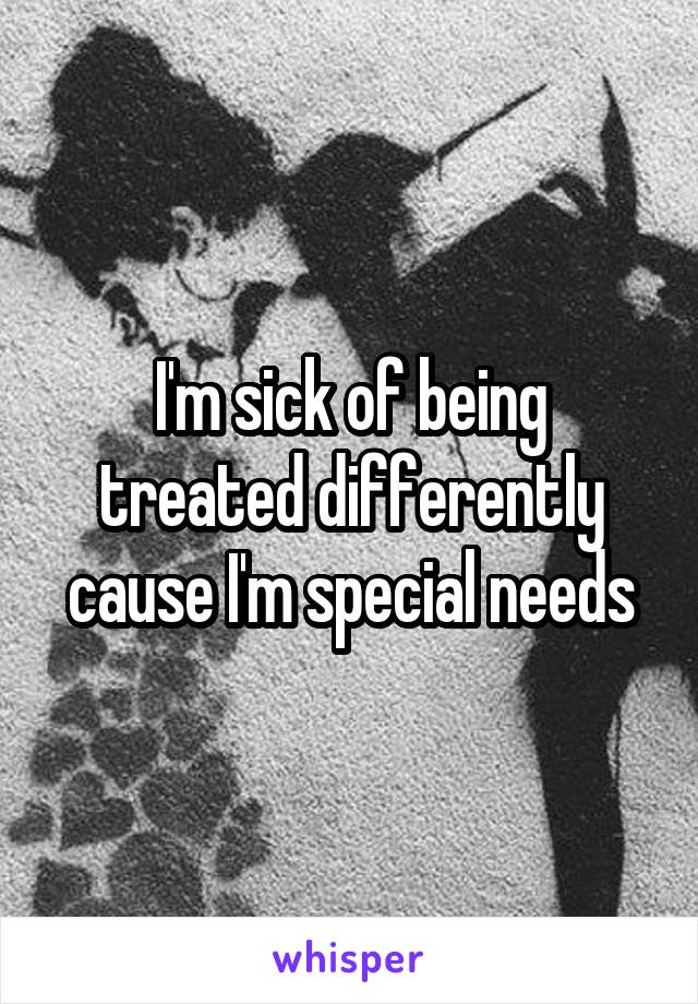 I'm sick of being treated differently cause I'm special needs