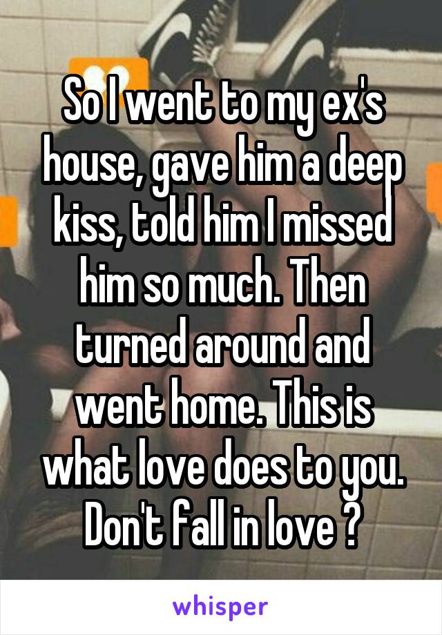 So I went to my ex's house, gave him a deep kiss, told him I missed him so much. Then turned around and went home. This is what love does to you. Don't fall in love 🙃