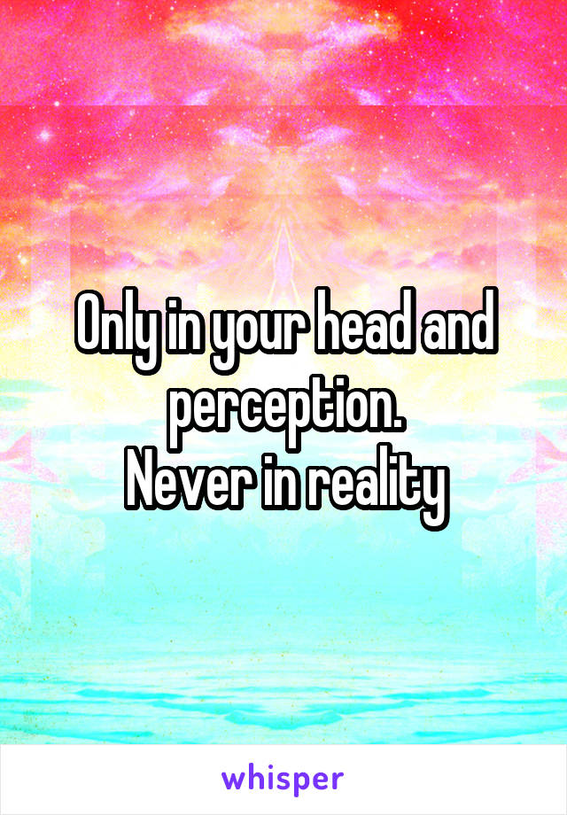 Only in your head and perception.
Never in reality