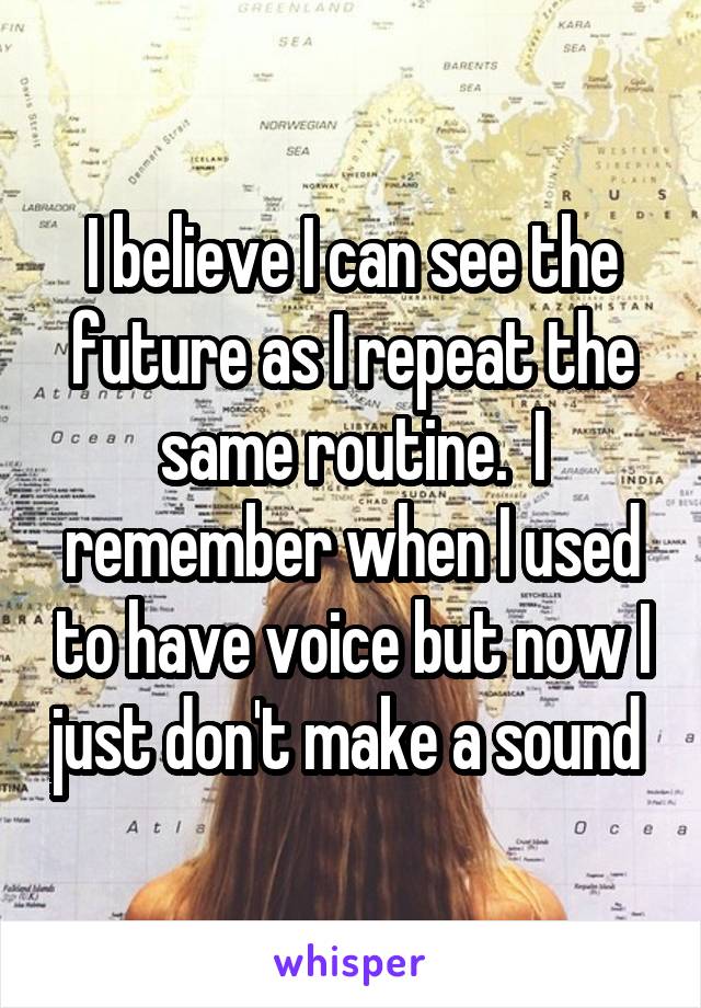 I believe I can see the future as I repeat the same routine.  I remember when I used to have voice but now I just don't make a sound 