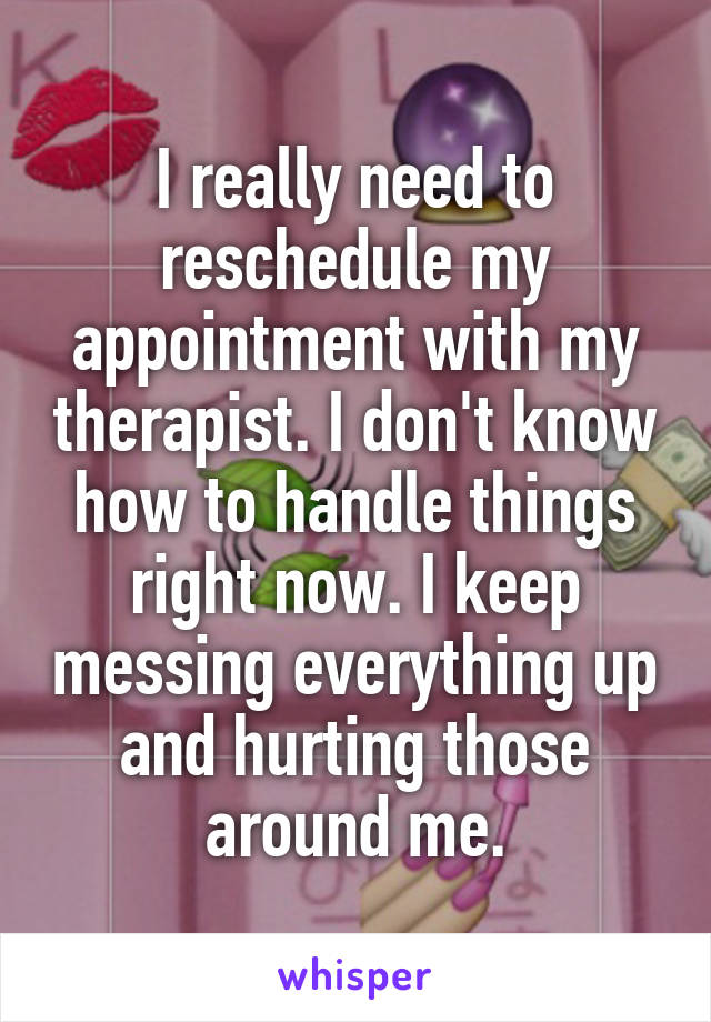 I really need to reschedule my appointment with my therapist. I don't know how to handle things right now. I keep messing everything up and hurting those around me.