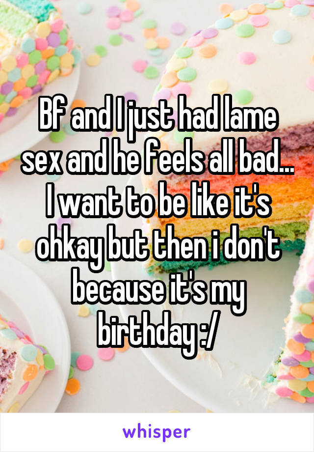 Bf and I just had lame sex and he feels all bad... I want to be like it's ohkay but then i don't because it's my birthday :/