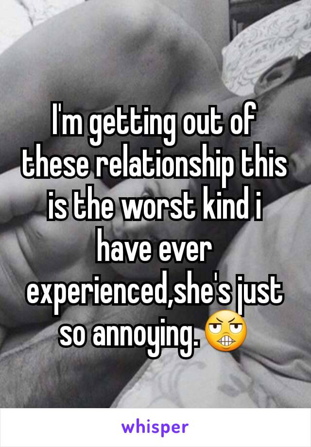 I'm getting out of these relationship this is the worst kind i have ever experienced,she's just so annoying.😬