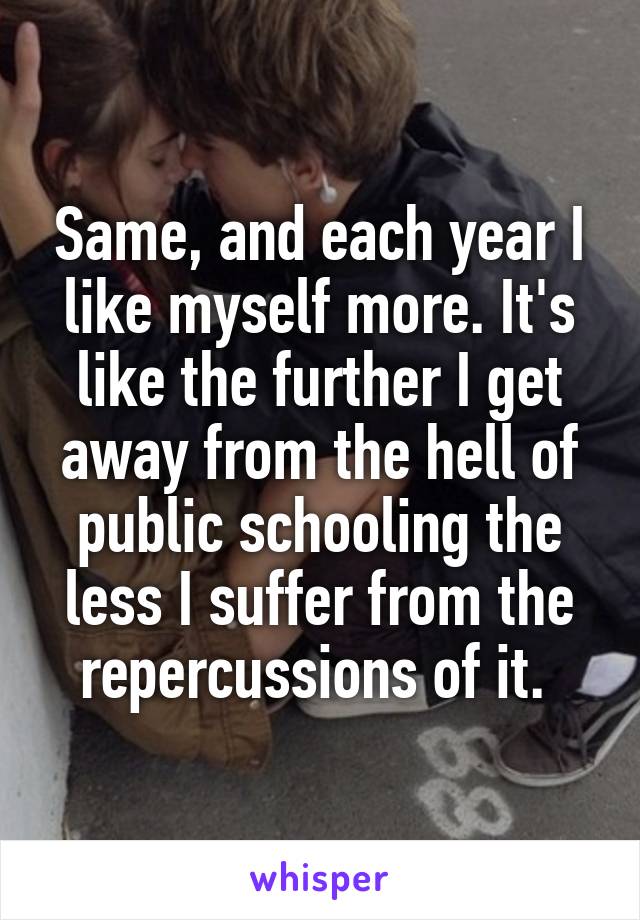 Same, and each year I like myself more. It's like the further I get away from the hell of public schooling the less I suffer from the repercussions of it. 