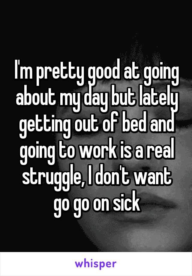 I'm pretty good at going about my day but lately getting out of bed and going to work is a real struggle, I don't want go go on sick