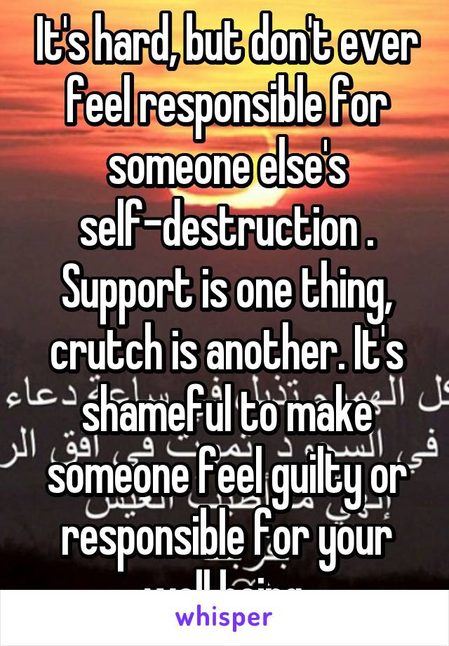 It's hard, but don't ever feel responsible for someone else's self-destruction . Support is one thing, crutch is another. It's shameful to make someone feel guilty or responsible for your well being.