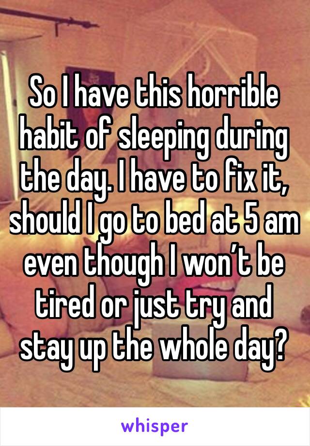 So I have this horrible habit of sleeping during the day. I have to fix it, should I go to bed at 5 am even though I won’t be tired or just try and stay up the whole day?