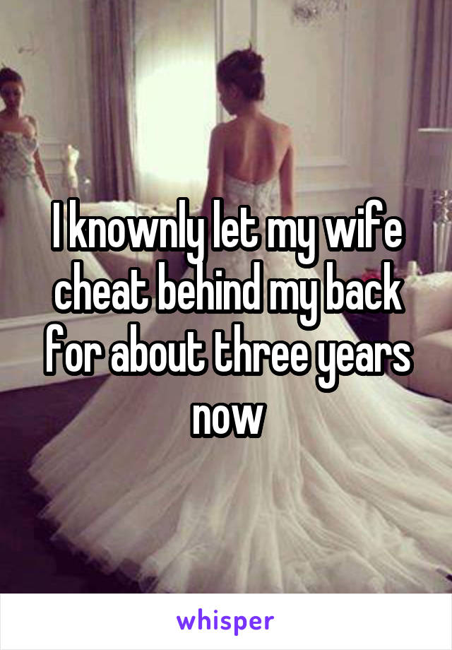 I knownly let my wife cheat behind my back for about three years now