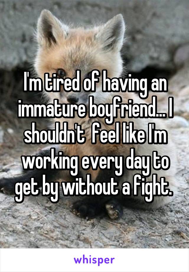 I'm tired of having an immature boyfriend... I shouldn't  feel like I'm working every day to get by without a fight. 