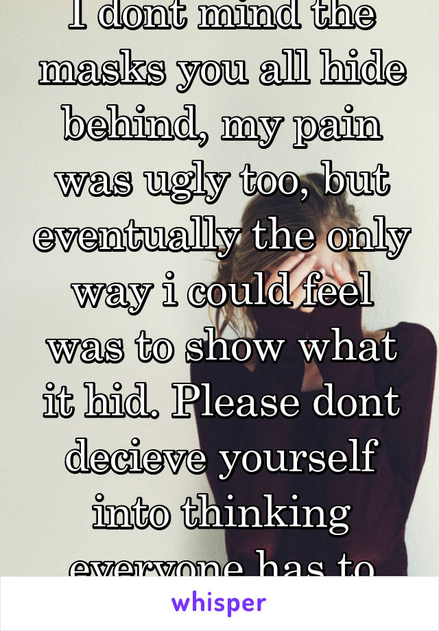 I dont mind the masks you all hide behind, my pain was ugly too, but eventually the only way i could feel was to show what it hid. Please dont decieve yourself into thinking everyone has to hide