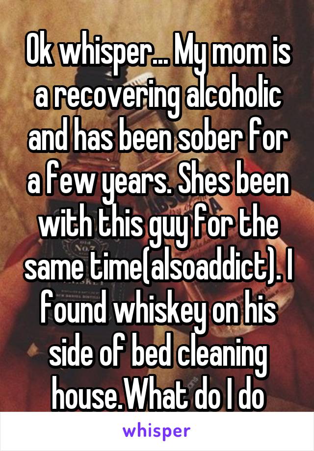 Ok whisper... My mom is a recovering alcoholic and has been sober for a few years. Shes been with this guy for the same time(alsoaddict). I found whiskey on his side of bed cleaning house.What do I do