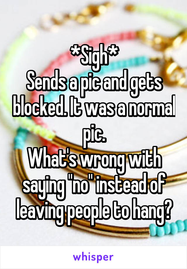 *Sigh*
Sends a pic and gets blocked. It was a normal pic.
What's wrong with saying "no" instead of leaving people to hang?