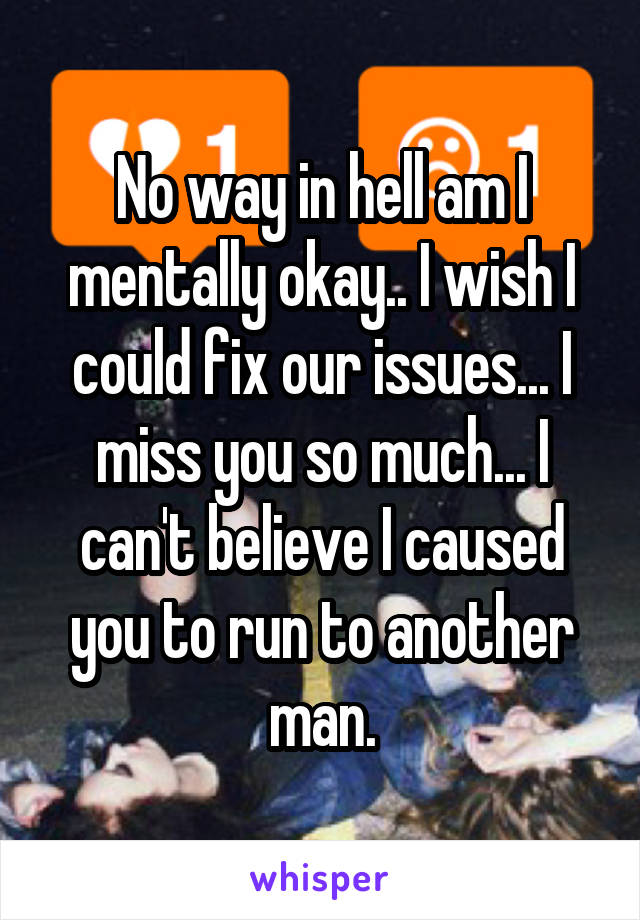 No way in hell am I mentally okay.. I wish I could fix our issues... I miss you so much... I can't believe I caused you to run to another man.