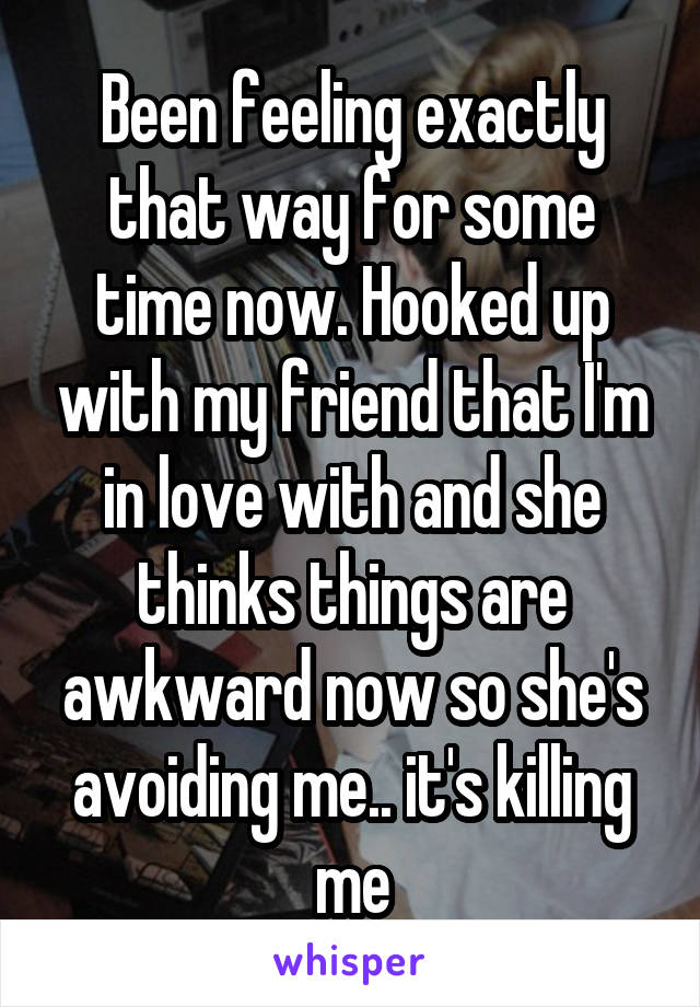 Been feeling exactly that way for some time now. Hooked up with my friend that I'm in love with and she thinks things are awkward now so she's avoiding me.. it's killing me