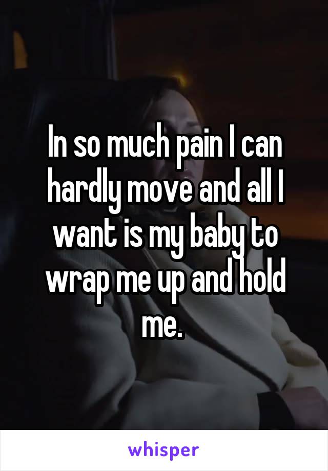 In so much pain I can hardly move and all I want is my baby to wrap me up and hold me. 