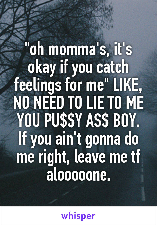 "oh momma's, it's okay if you catch feelings for me" LIKE, NO NEED TO LIE TO ME YOU PU$$Y AS$ BOY.
If you ain't gonna do me right, leave me tf alooooone.