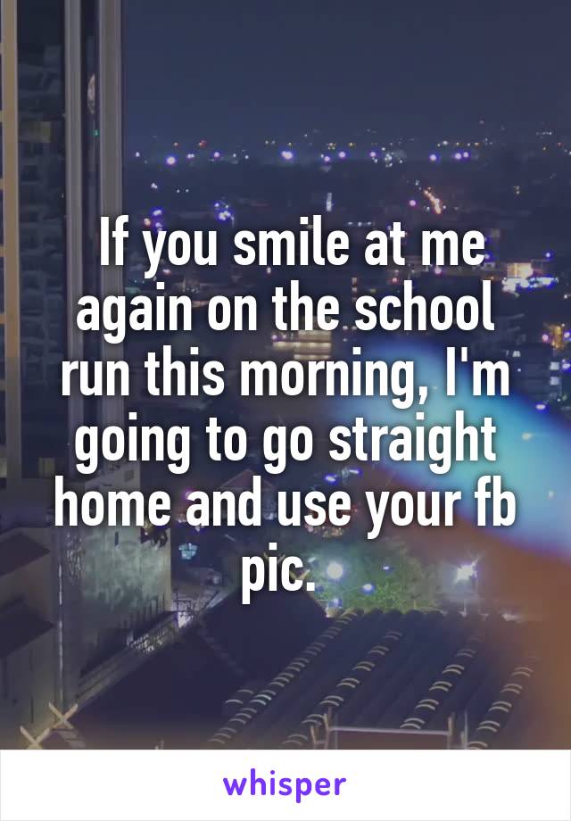  If you smile at me again on the school run this morning, I'm going to go straight home and use your fb pic. 