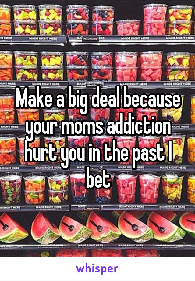 Make a big deal because your moms addiction hurt you in the past I bet