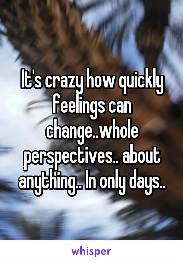 It's crazy how quickly feelings can change..whole perspectives.. about anything.. In only days..