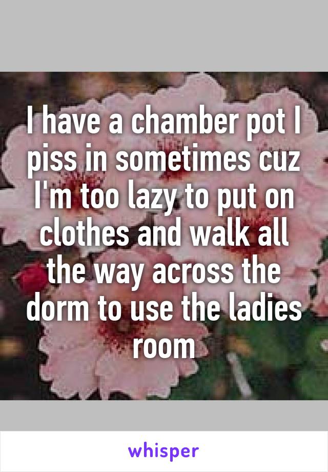 I have a chamber pot I piss in sometimes cuz I'm too lazy to put on clothes and walk all the way across the dorm to use the ladies room