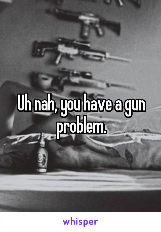 Uh nah, you have a gun problem.